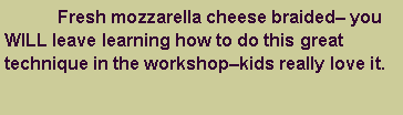 Text Box: 	Fresh mozzarella cheese braided� you WILL leave learning how to do this great technique in the workshop�kids really love it. 