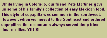 Text Box: While living in Colorado, our friend Pete Martinez gave us some of his family�s collection of easy Mexican food. This style of sopapilla was common in the southwest. However, when we moved to the Southeast and ordered sopapillas, the restaurants always served deep fried flour tortillas. YUCK!