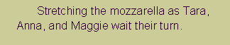 Text Box: 		Stretching the mozzarella as Tara,    Anna, and Maggie wait their turn.