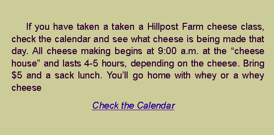 Text Box: 		If you have taken a taken a Hillpost Farm cheese class, check the calendar and see what cheese is being made that day. All cheese making begins at 9:00 a.m. at the �cheese house� and lasts 4-5 hours, depending on the cheese. Bring $5 and a sack lunch. You�ll go home with whey or a whey cheeseCheck the Calendar