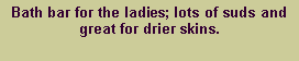Text Box: Bath bar for the ladies; lots of suds and great for drier skins.